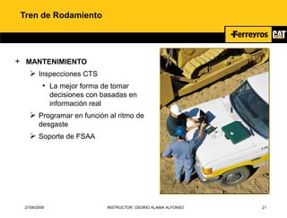 27/08/2008 INSTRUCTOR: OSORIO ALANIA ALFONSO 21
Tren de Rodamiento
+ MANTENIMIENTO
 Inspecciones CTS
• La mejor forma de tomar
decisiones con basadas en
información real
 Programar en función al ritmo de
desgaste
 Soporte de FSAA
 
