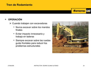 27/08/2008 INSTRUCTOR: OSORIO ALANIA ALFONSO 24
Tren de Rodamiento
+ OPERACIÓN
 Cuando trabajen con excavadoras
• Nunca excavar sobre los mandos
finales
• Evitar impacto innecesario y
trabajo en laderas
• Siempre excavar sobre las ruedas
guiás frontales para reducir los
problemas estructurales
 