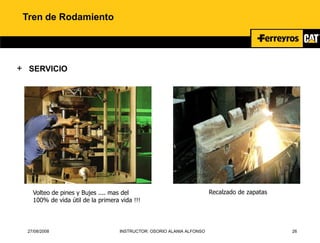 27/08/2008 INSTRUCTOR: OSORIO ALANIA ALFONSO 26
Tren de Rodamiento
+ SERVICIO
Volteo de pines y Bujes .... mas del
100% de vida útil de la primera vida !!!
Recalzado de zapatas
 