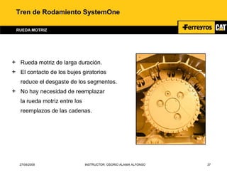 27/08/2008 INSTRUCTOR: OSORIO ALANIA ALFONSO 37
Tren de Rodamiento SystemOne
RUEDA MOTRIZ
+ Rueda motriz de larga duración.
+ El contacto de los bujes giratorios
reduce el desgaste de los segmentos.
+ No hay necesidad de reemplazar
la rueda motriz entre los
reemplazos de las cadenas.
 