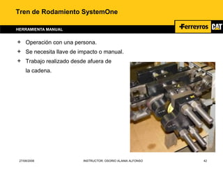 27/08/2008 INSTRUCTOR: OSORIO ALANIA ALFONSO 42
Tren de Rodamiento SystemOne
HERRAMIENTA MANUAL
+ Operación con una persona.
+ Se necesita llave de impacto o manual.
+ Trabajo realizado desde afuera de
la cadena.
 