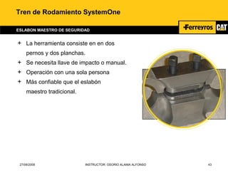 27/08/2008 INSTRUCTOR: OSORIO ALANIA ALFONSO 43
Tren de Rodamiento SystemOne
ESLABON MAESTRO DE SEGURIDAD
+ La herramienta consiste en en dos
pernos y dos planchas.
+ Se necesita llave de impacto o manual.
+ Operación con una sola persona
+ Más confiable que el eslabón
maestro tradicional.
 