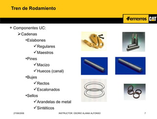 27/08/2008 INSTRUCTOR: OSORIO ALANIA ALFONSO 7
Tren de Rodamiento
+ Componentes UC:
Cadenas
•Eslabones
Regulares
Maestros
•Pines
Macizo
Huecos (canal)
•Bujes
Rectos
Escalonados
•Sellos
Arandelas de metal
Sintéticos
 