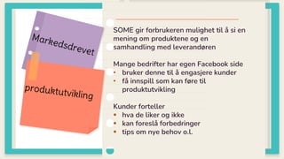 SOME gir forbrukeren mulighet til å si en
mening om produktene og en
samhandling med leverandøren
Mange bedrifter har egen Facebook side
• bruker denne til å engasjere kunder
• få innspill som kan føre til
produktutvikling
Kunder forteller
 hva de liker og ikke
 kan foreslå forbedringer
 tips om nye behov o.l.
 