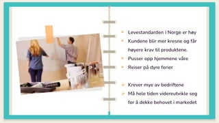 0
 Levestandarden i Norge er høy
 Kundene blir mer kresne og får
høyere krav til produktene.
 Pusser opp hjemmene våre
 Reiser på dyre ferier
 Krever mye av bedriftene
 Må hele tiden videreutvikle seg
for å dekke behovet i markedet
 