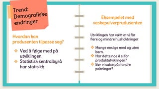 Hvordan kan
produsenten tilpasse seg?
 Ved å følge med på
utviklingen
 Statistisk sentralbyrå
har statisikk
Eksempelet med
vaskepulverprudusenten
Utviklingen har vært at vi får
flere og mindre husholdninger
 Mange enslige med og uten
barn.
 Har dette noe å si for
produktutviklingen?
 Bør vi satse på mindre
pakninger?
 