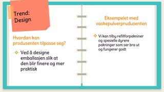 Hvordan kan
produsenten tilpasse seg?
 Ved å designe
emballasjen slik at
den blir finere og mer
praktisk
Eksempelet med
vaskepulverprudusenten
 Vi kan tilby refillforpakniner
og spesielle dyrere
pakninger som ser bra ut
og fungerer godt
 