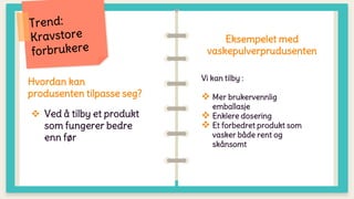Hvordan kan
produsenten tilpasse seg?
 Ved å tilby et produkt
som fungerer bedre
enn før
Eksempelet med
vaskepulverprudusenten
Vi kan tilby :
 Mer brukervennlig
emballasje
 Enklere dosering
 Et forbedret produkt som
vasker både rent og
skånsomt
 