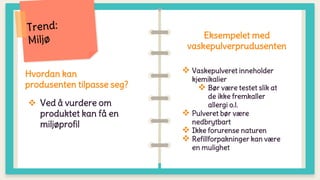 Hvordan kan
produsenten tilpasse seg?
 Ved å vurdere om
produktet kan få en
miljøprofil
Eksempelet med
vaskepulverprudusenten
 Vaskepulveret inneholder
kjemikalier
 Bør være testet slik at
de ikke fremkaller
allergi o.l.
 Pulveret bør være
nedbrytbart
 Ikke forurense naturen
 Refillforpakninger kan være
en mulighet
 