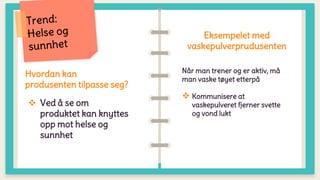 Hvordan kan
produsenten tilpasse seg?
 Ved å se om
produktet kan knyttes
opp mot helse og
sunnhet
Eksempelet med
vaskepulverprudusenten
Når man trener og er aktiv, må
man vaske tøyet etterpå
 Kommunisere at
vaskepulveret fjerner svette
og vond lukt
 