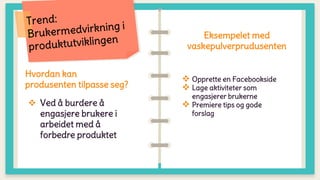 Hvordan kan
produsenten tilpasse seg?
 Ved å burdere å
engasjere brukere i
arbeidet med å
forbedre produktet
Eksempelet med
vaskepulverprudusenten
 Opprette en Facebookside
 Lage aktiviteter som
engasjerer brukerne
 Premiere tips og gode
forslag
 