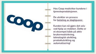 Hos Coop medvirker kundene i
tjenesteproduksjonen.
De utvikler en prosess
for betaling av dagligvarer.
Kunden kan nå gjøre det selv
ved hjelp av mobilen. Dette er
et eksempel både på aktiv
brukermedvirkning,
teknologisk utvikling,
produktutvikling og
automatisering!
 