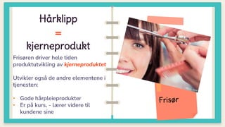 Frisøren driver hele tiden
produktutvikling av kjerneproduktet
Utvikler også de andre elementene i
tjenesten:
• Gode hårpleieprodukter
• Er på kurs, - lærer videre til
kundene sine
Hårklipp
=
kjerneprodukt
 
