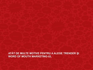 ATÂT DE MULTE MOTIVE PENTRU A ALEGE TRENDER ŞI
WORD OF MOUTH MARKETING-UL
 