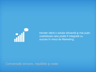 trender oferă o soluţie eficientă şi mai puţin
                         costisitoare care poate fi integrată cu
                         succes în mixul de Marketing.




Conversaţii sincere, neplătite şi reale
 