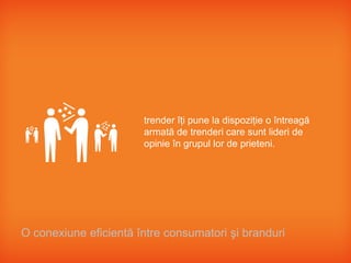trender îţi pune la dispoziţie o întreagă
                       armată de trenderi care sunt lideri de
                       opinie în grupul lor de prieteni.




O conexiune eficientă între consumatori şi branduri
 