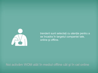 trenderii sunt selectaţi cu atenţie pentru a
                        se încadra în targetul companiei tale,
                        online şi offline.




Noi activăm WOM atât în mediul offline cât şi în cel online
 
