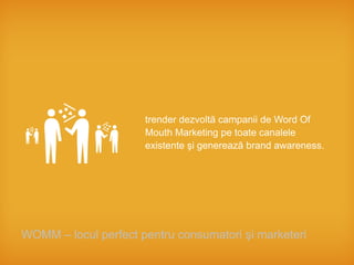 trender dezvoltă campanii de Word Of
                      Mouth Marketing pe toate canalele
                      existente şi generează brand awareness.




WOMM – locul perfect pentru consumatori şi marketeri
 