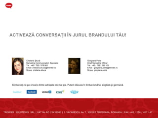 ACTIVEAZĂ CONVERSAŢII ÎN JURUL BRANDULUI TĂU!




                   Cristiana Ştiucă                                        Giorgiana Petre
                   Marketing Communication Specialist                      Chief Marketing Officer
                   Tel : +40 / 752 / 078 062                               Tel : +40 / 752 / 292 103
                   Email: cristiana.stiuca@trender.ro                      Email : giorgiana.petre@trender.ro
                   Skype: cristiana.stiuca                                 Skype: giorgiana.petre




      Contactaţi-ne pe oricare dintre adresele de mai jos. Putem discuta în limba română, engleză şi germană.




TRENDER SOLUTIONS SRL | VAT No RO 22439083 | I. VACARESCU No 7, 300182 TIMISOARA, ROMANIA | FAX +40 / 256 / 407 147
 