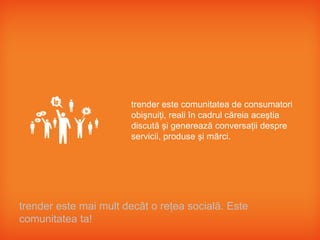trender este comunitatea de consumatori
                       obişnuiţi, reali în cadrul căreia aceştia
                       discută şi generează conversaţii despre
                       servicii, produse şi mărci.




trender este mai mult decât o reţea socială. Este
comunitatea ta!
 