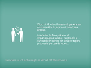 Word of Mouth-ul înseamnă generarea
                        conversaţiilor în jurul unui brand sau
                        produs.

                        trenderilor le face plăcere să
                        împărtăşească familiei, prietenilor şi
                        cunoscuţilor opiniile lor sincere despre
                        produsele pe care le iubesc.




trenderii sunt entuziaşti ai Word Of Mouth-ului
 