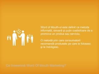 Word of Mouth-ul este definit ca metoda
                    informală, sinceră şi puţin costisitoare de a
                    promova un produs sau serviciu.

                    O metodă prin care consumatorii
                    recomandă produsele pe care le folosesc
                    şi le îndrăgesc.




Ce înseamnă Word Of Mouth Marketing?
 