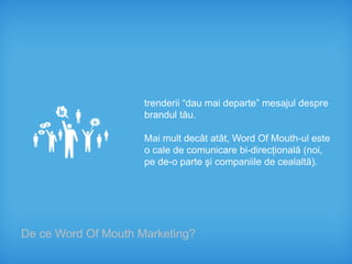 trenderii “dau mai departe” mesajul despre
                     brandul tău.

                     Mai mult decât atât, Word Of Mouth-ul este
                     o cale de comunicare bi-direcţională (noi,
                     pe de-o parte şi companiile de cealaltă).




De ce Word Of Mouth Marketing?
 