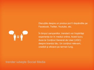Discuţiile despre un produs pot fi răspândite pe
                       Facebook, Twitter, Youtube, etc.

                       În timpul campaniilor, trenderii vor împărtăşi
                       experienţa lor în mediul online. Acest lucru
                       duce la Conţinut Generat de User (UGC)
                       despre brandul tău. Un conţinut relevant,
                       credibil şi eficient pe termen lung.




trender iubeşte Social Media
 
