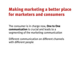Making marketing a better place
for marketers and consumers

The consumer is in charge now, One to One
communication is crucial and leads to a
segmenting of the marketing communication

Different communication on different channels
with different people
 
