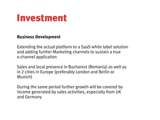 Investment
Business Development

Extending the actual platform to a SaaS white label solution
and adding further Marketing channels to sustain a true
x-channel application

Sales and local presence in Bucharest (Romania) as well as
in 2 cities in Europe (preferably London and Berlin or
Munich)

During the same period further growth will be covered by
income generated by sales activities, especially from UK
and Germany
 