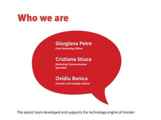 Who we are

                       Giorgiana	
  Petre	
  
                       Chief	
  Marketing	
  Officer	
  



                       Cristiana	
  Stiuca	
  
                       Marketing	
  Communication	
  
                       Specialist	
  



                       Ovidiu	
  Banica	
  
                       Founder	
  and	
  strategic	
  advisor	
  




The epoint team developed and supports the technology engine of trender
 