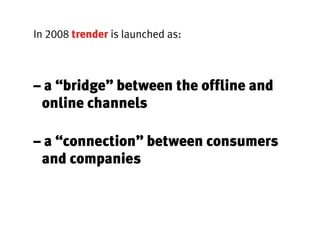 In 2008 trender is launched as:



– a “bridge” between the offline and
 online channels

– a “connection” between consumers
 and companies
 