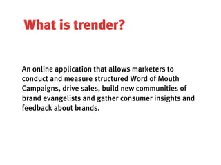 What is trender?


An online application that allows marketers to
conduct and measure structured Word of Mouth
Campaigns, drive sales, build new communities of
brand evangelists and gather consumer insights and
feedback about brands.
 