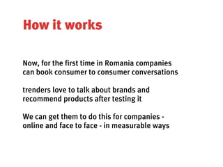 How it works

Now, for the first time in Romania companies
can book consumer to consumer conversations

trenders love to talk about brands and
recommend products after testing it

We can get them to do this for companies -
online and face to face - in measurable ways
 