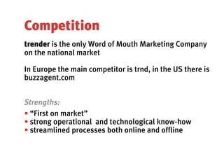 Competition
trender is the only Word of Mouth Marketing Company
on the national market

In Europe the main competitor is trnd, in the US there is
buzzagent.com


Strengths:
• “First on market”
• strong operational and technological know-how
• streamlined processes both online and offline
 