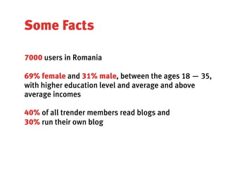 Some Facts

7000 users in Romania

69% female and 31% male, between the ages 18 — 35,
with higher education level and average and above
average incomes

40% of all trender members read blogs and
30% run their own blog
 
