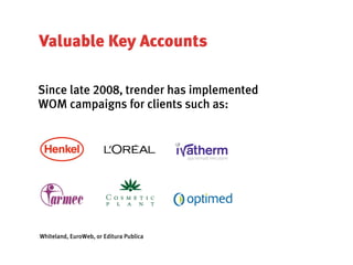 Valuable Key Accounts

Since late 2008, trender has implemented
WOM campaigns for clients such as:




Whiteland, EuroWeb, or Editura Publica
 