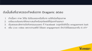 ดังนันสิงทีเราควรจะทําหลังจาก Oraganic ลดลง
1. ทําเนือหา ภาพ วีดีโอ ไม่ต้องเยอะหรือถีมาก แต่ให้เน้นทีคุณภาพ
2. เตรียมงบโฆษณาให้เหมาะสมสําหรับทุกโพสต์ทีทุ่มเททําออกมา
3. เริมลดและเลิกการจัดกิจกรรมบนเพจ ที Facebook จะถูกตัดให้เปน enagaement bait
4. เพิม Live video เพราะตามสถิติ ได้ยอด engagement ดีกว่าวิดีโอธรรมดาถึง 6 เท่า*
 