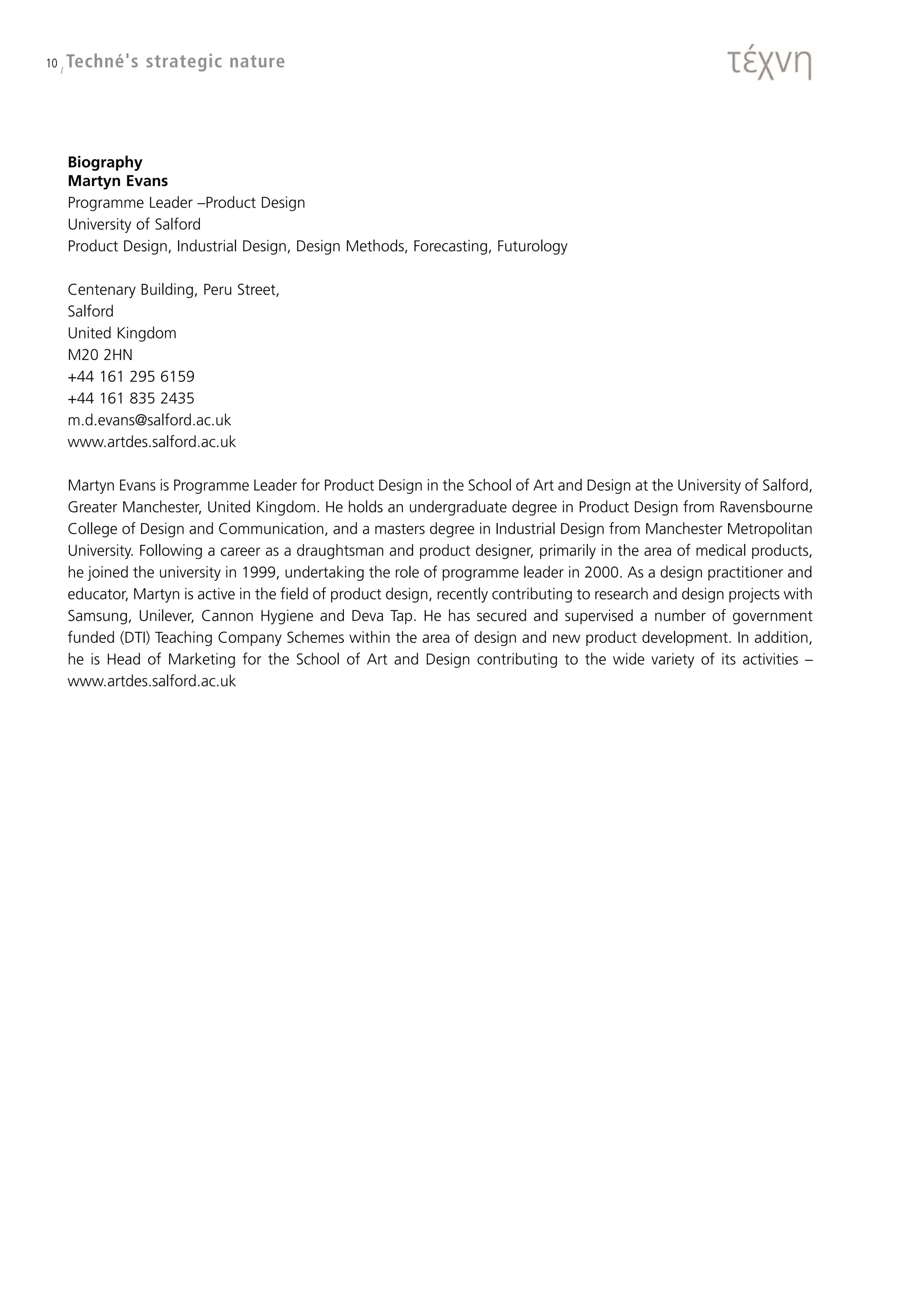 10 / Techné's   strategic nature




   Biography
   Martyn Evans
   Programme Leader –Product Design
   University of Salford
   Product Design, Industrial Design, Design Methods, Forecasting, Futurology

   Centenary Building, Peru Street,
   Salford
   United Kingdom
   M20 2HN
   +44 161 295 6159
   +44 161 835 2435
   m.d.evans@salford.ac.uk
   www.artdes.salford.ac.uk

   Martyn Evans is Programme Leader for Product Design in the School of Art and Design at the University of Salford,
   Greater Manchester, United Kingdom. He holds an undergraduate degree in Product Design from Ravensbourne
   College of Design and Communication, and a masters degree in Industrial Design from Manchester Metropolitan
   University. Following a career as a draughtsman and product designer, primarily in the area of medical products,
   he joined the university in 1999, undertaking the role of programme leader in 2000. As a design practitioner and
   educator, Martyn is active in the field of product design, recently contributing to research and design projects with
   Samsung, Unilever, Cannon Hygiene and Deva Tap. He has secured and supervised a number of government
   funded (DTI) Teaching Company Schemes within the area of design and new product development. In addition,
   he is Head of Marketing for the School of Art and Design contributing to the wide variety of its activities –
   www.artdes.salford.ac.uk
 