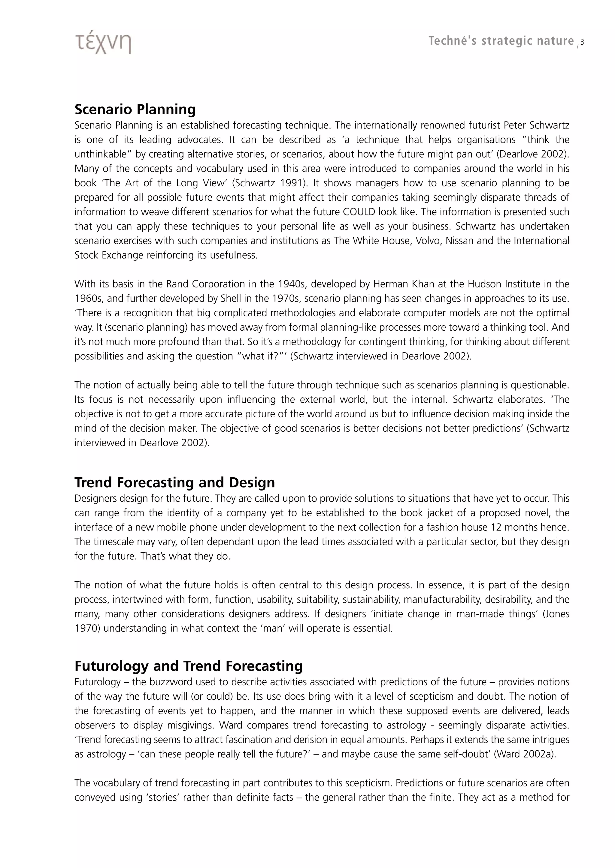 Techné's strategic nature / 3




Scenario Planning
Scenario Planning is an established forecasting technique. The internationally renowned futurist Peter Schwartz
is one of its leading advocates. It can be described as ‘a technique that helps organisations “think the
unthinkable” by creating alternative stories, or scenarios, about how the future might pan out’ (Dearlove 2002).
Many of the concepts and vocabulary used in this area were introduced to companies around the world in his
book ‘The Art of the Long View’ (Schwartz 1991). It shows managers how to use scenario planning to be
prepared for all possible future events that might affect their companies taking seemingly disparate threads of
information to weave different scenarios for what the future COULD look like. The information is presented such
that you can apply these techniques to your personal life as well as your business. Schwartz has undertaken
scenario exercises with such companies and institutions as The White House, Volvo, Nissan and the International
Stock Exchange reinforcing its usefulness.

With its basis in the Rand Corporation in the 1940s, developed by Herman Khan at the Hudson Institute in the
1960s, and further developed by Shell in the 1970s, scenario planning has seen changes in approaches to its use.
‘There is a recognition that big complicated methodologies and elaborate computer models are not the optimal
way. It (scenario planning) has moved away from formal planning-like processes more toward a thinking tool. And
it’s not much more profound than that. So it’s a methodology for contingent thinking, for thinking about different
possibilities and asking the question “what if?”’ (Schwartz interviewed in Dearlove 2002).

The notion of actually being able to tell the future through technique such as scenarios planning is questionable.
Its focus is not necessarily upon influencing the external world, but the internal. Schwartz elaborates. ‘The
objective is not to get a more accurate picture of the world around us but to influence decision making inside the
mind of the decision maker. The objective of good scenarios is better decisions not better predictions’ (Schwartz
interviewed in Dearlove 2002).



Trend Forecasting and Design
Designers design for the future. They are called upon to provide solutions to situations that have yet to occur. This
can range from the identity of a company yet to be established to the book jacket of a proposed novel, the
interface of a new mobile phone under development to the next collection for a fashion house 12 months hence.
The timescale may vary, often dependant upon the lead times associated with a particular sector, but they design
for the future. That’s what they do.

The notion of what the future holds is often central to this design process. In essence, it is part of the design
process, intertwined with form, function, usability, suitability, sustainability, manufacturability, desirability, and the
many, many other considerations designers address. If designers ‘initiate change in man-made things’ (Jones
1970) understanding in what context the ‘man’ will operate is essential.


Futurology and Trend Forecasting
Futurology – the buzzword used to describe activities associated with predictions of the future – provides notions
of the way the future will (or could) be. Its use does bring with it a level of scepticism and doubt. The notion of
the forecasting of events yet to happen, and the manner in which these supposed events are delivered, leads
observers to display misgivings. Ward compares trend forecasting to astrology - seemingly disparate activities.
‘Trend forecasting seems to attract fascination and derision in equal amounts. Perhaps it extends the same intrigues
as astrology – ‘can these people really tell the future?’ – and maybe cause the same self-doubt’ (Ward 2002a).

The vocabulary of trend forecasting in part contributes to this scepticism. Predictions or future scenarios are often
conveyed using ‘stories’ rather than definite facts – the general rather than the finite. They act as a method for
 