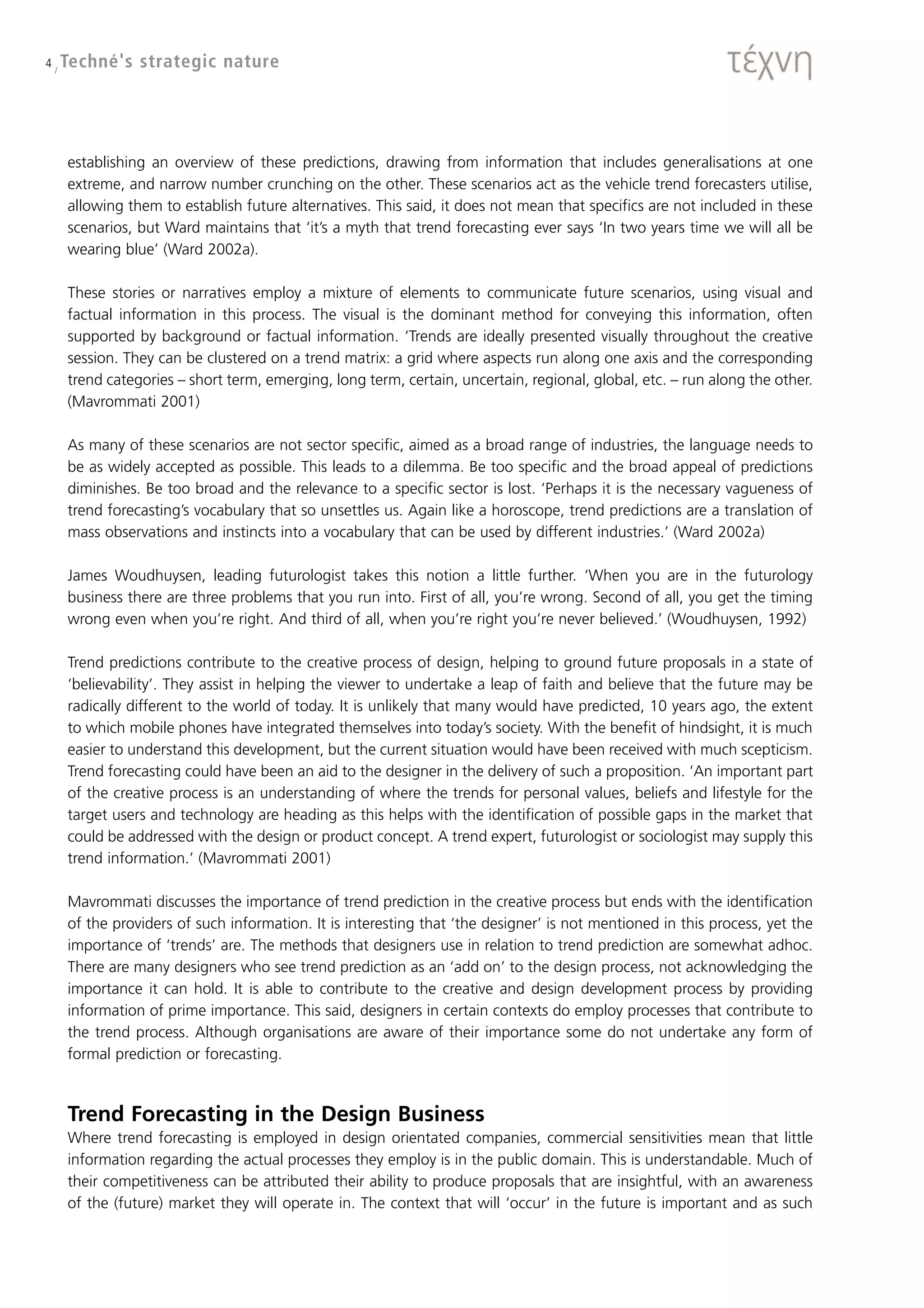 4 / Techné's   strategic nature




   establishing an overview of these predictions, drawing from information that includes generalisations at one
   extreme, and narrow number crunching on the other. These scenarios act as the vehicle trend forecasters utilise,
   allowing them to establish future alternatives. This said, it does not mean that specifics are not included in these
   scenarios, but Ward maintains that ‘it’s a myth that trend forecasting ever says ‘In two years time we will all be
   wearing blue’ (Ward 2002a).

   These stories or narratives employ a mixture of elements to communicate future scenarios, using visual and
   factual information in this process. The visual is the dominant method for conveying this information, often
   supported by background or factual information. ‘Trends are ideally presented visually throughout the creative
   session. They can be clustered on a trend matrix: a grid where aspects run along one axis and the corresponding
   trend categories – short term, emerging, long term, certain, uncertain, regional, global, etc. – run along the other.
   (Mavrommati 2001)

   As many of these scenarios are not sector specific, aimed as a broad range of industries, the language needs to
   be as widely accepted as possible. This leads to a dilemma. Be too specific and the broad appeal of predictions
   diminishes. Be too broad and the relevance to a specific sector is lost. ‘Perhaps it is the necessary vagueness of
   trend forecasting’s vocabulary that so unsettles us. Again like a horoscope, trend predictions are a translation of
   mass observations and instincts into a vocabulary that can be used by different industries.’ (Ward 2002a)

   James Woudhuysen, leading futurologist takes this notion a little further. ‘When you are in the futurology
   business there are three problems that you run into. First of all, you’re wrong. Second of all, you get the timing
   wrong even when you’re right. And third of all, when you’re right you’re never believed.’ (Woudhuysen, 1992)

   Trend predictions contribute to the creative process of design, helping to ground future proposals in a state of
   ‘believability’. They assist in helping the viewer to undertake a leap of faith and believe that the future may be
   radically different to the world of today. It is unlikely that many would have predicted, 10 years ago, the extent
   to which mobile phones have integrated themselves into today’s society. With the benefit of hindsight, it is much
   easier to understand this development, but the current situation would have been received with much scepticism.
   Trend forecasting could have been an aid to the designer in the delivery of such a proposition. ‘An important part
   of the creative process is an understanding of where the trends for personal values, beliefs and lifestyle for the
   target users and technology are heading as this helps with the identification of possible gaps in the market that
   could be addressed with the design or product concept. A trend expert, futurologist or sociologist may supply this
   trend information.’ (Mavrommati 2001)

   Mavrommati discusses the importance of trend prediction in the creative process but ends with the identification
   of the providers of such information. It is interesting that ‘the designer’ is not mentioned in this process, yet the
   importance of ‘trends’ are. The methods that designers use in relation to trend prediction are somewhat adhoc.
   There are many designers who see trend prediction as an ‘add on’ to the design process, not acknowledging the
   importance it can hold. It is able to contribute to the creative and design development process by providing
   information of prime importance. This said, designers in certain contexts do employ processes that contribute to
   the trend process. Although organisations are aware of their importance some do not undertake any form of
   formal prediction or forecasting.



   Trend Forecasting in the Design Business
   Where trend forecasting is employed in design orientated companies, commercial sensitivities mean that little
   information regarding the actual processes they employ is in the public domain. This is understandable. Much of
   their competitiveness can be attributed their ability to produce proposals that are insightful, with an awareness
   of the (future) market they will operate in. The context that will ‘occur’ in the future is important and as such
 