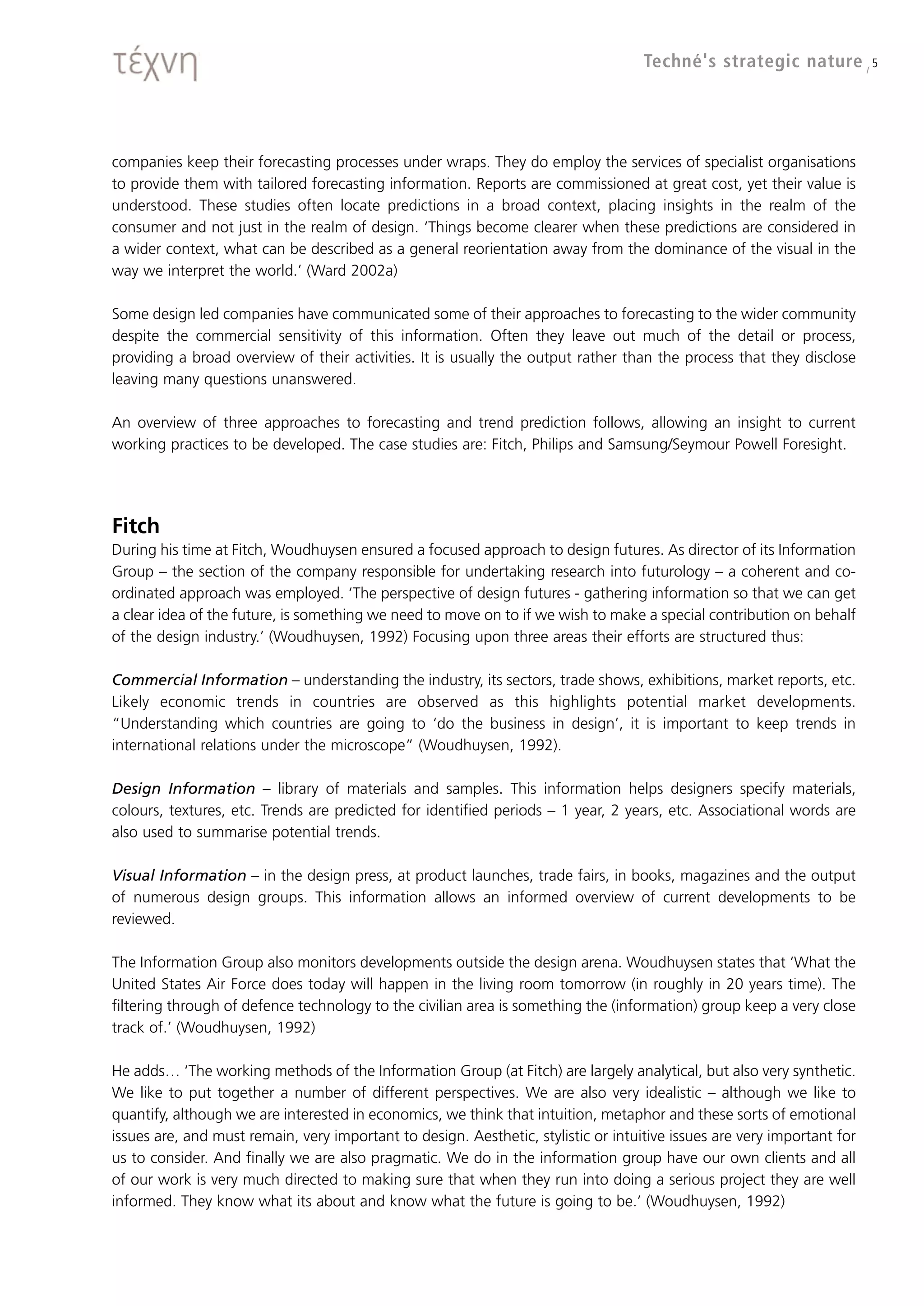 Techné's strategic nature / 5




companies keep their forecasting processes under wraps. They do employ the services of specialist organisations
to provide them with tailored forecasting information. Reports are commissioned at great cost, yet their value is
understood. These studies often locate predictions in a broad context, placing insights in the realm of the
consumer and not just in the realm of design. ‘Things become clearer when these predictions are considered in
a wider context, what can be described as a general reorientation away from the dominance of the visual in the
way we interpret the world.’ (Ward 2002a)

Some design led companies have communicated some of their approaches to forecasting to the wider community
despite the commercial sensitivity of this information. Often they leave out much of the detail or process,
providing a broad overview of their activities. It is usually the output rather than the process that they disclose
leaving many questions unanswered.

An overview of three approaches to forecasting and trend prediction follows, allowing an insight to current
working practices to be developed. The case studies are: Fitch, Philips and Samsung/Seymour Powell Foresight.




Fitch
During his time at Fitch, Woudhuysen ensured a focused approach to design futures. As director of its Information
Group – the section of the company responsible for undertaking research into futurology – a coherent and co-
ordinated approach was employed. ‘The perspective of design futures - gathering information so that we can get
a clear idea of the future, is something we need to move on to if we wish to make a special contribution on behalf
of the design industry.’ (Woudhuysen, 1992) Focusing upon three areas their efforts are structured thus:

Commercial Information – understanding the industry, its sectors, trade shows, exhibitions, market reports, etc.
Likely economic trends in countries are observed as this highlights potential market developments.
“Understanding which countries are going to ‘do the business in design’, it is important to keep trends in
international relations under the microscope” (Woudhuysen, 1992).

Design Information – library of materials and samples. This information helps designers specify materials,
colours, textures, etc. Trends are predicted for identified periods – 1 year, 2 years, etc. Associational words are
also used to summarise potential trends.

Visual Information – in the design press, at product launches, trade fairs, in books, magazines and the output
of numerous design groups. This information allows an informed overview of current developments to be
reviewed.

The Information Group also monitors developments outside the design arena. Woudhuysen states that ‘What the
United States Air Force does today will happen in the living room tomorrow (in roughly in 20 years time). The
filtering through of defence technology to the civilian area is something the (information) group keep a very close
track of.’ (Woudhuysen, 1992)

He adds… ‘The working methods of the Information Group (at Fitch) are largely analytical, but also very synthetic.
We like to put together a number of different perspectives. We are also very idealistic – although we like to
quantify, although we are interested in economics, we think that intuition, metaphor and these sorts of emotional
issues are, and must remain, very important to design. Aesthetic, stylistic or intuitive issues are very important for
us to consider. And finally we are also pragmatic. We do in the information group have our own clients and all
of our work is very much directed to making sure that when they run into doing a serious project they are well
informed. They know what its about and know what the future is going to be.’ (Woudhuysen, 1992)
 