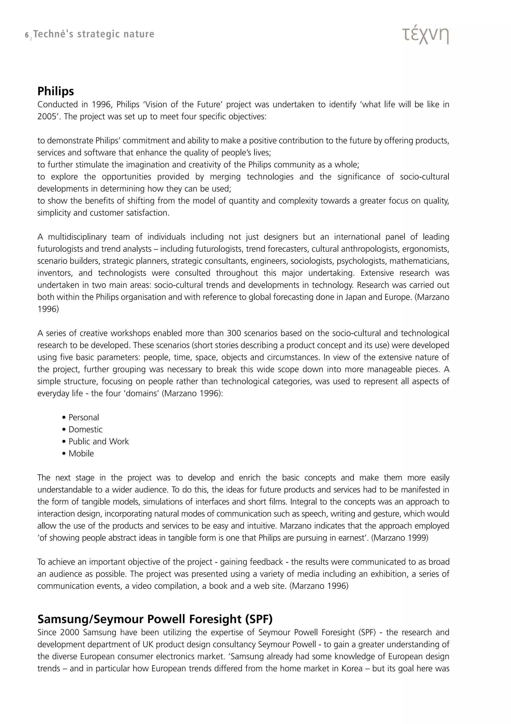 6 / Techné's   strategic nature




   Philips
   Conducted in 1996, Philips ‘Vision of the Future’ project was undertaken to identify ‘what life will be like in
   2005’. The project was set up to meet four specific objectives:

   to demonstrate Philips’ commitment and ability to make a positive contribution to the future by offering products,
   services and software that enhance the quality of people’s lives;
   to further stimulate the imagination and creativity of the Philips community as a whole;
   to explore the opportunities provided by merging technologies and the significance of socio-cultural
   developments in determining how they can be used;
   to show the benefits of shifting from the model of quantity and complexity towards a greater focus on quality,
   simplicity and customer satisfaction.

   A multidisciplinary team of individuals including not just designers but an international panel of leading
   futurologists and trend analysts – including futurologists, trend forecasters, cultural anthropologists, ergonomists,
   scenario builders, strategic planners, strategic consultants, engineers, sociologists, psychologists, mathematicians,
   inventors, and technologists were consulted throughout this major undertaking. Extensive research was
   undertaken in two main areas: socio-cultural trends and developments in technology. Research was carried out
   both within the Philips organisation and with reference to global forecasting done in Japan and Europe. (Marzano
   1996)

   A series of creative workshops enabled more than 300 scenarios based on the socio-cultural and technological
   research to be developed. These scenarios (short stories describing a product concept and its use) were developed
   using five basic parameters: people, time, space, objects and circumstances. In view of the extensive nature of
   the project, further grouping was necessary to break this wide scope down into more manageable pieces. A
   simple structure, focusing on people rather than technological categories, was used to represent all aspects of
   everyday life - the four ‘domains’ (Marzano 1996):

         •   Personal
         •   Domestic
         •   Public and Work
         •   Mobile

   The next stage in the project was to develop and enrich the basic concepts and make them more easily
   understandable to a wider audience. To do this, the ideas for future products and services had to be manifested in
   the form of tangible models, simulations of interfaces and short films. Integral to the concepts was an approach to
   interaction design, incorporating natural modes of communication such as speech, writing and gesture, which would
   allow the use of the products and services to be easy and intuitive. Marzano indicates that the approach employed
   ‘of showing people abstract ideas in tangible form is one that Philips are pursuing in earnest’. (Marzano 1999)

   To achieve an important objective of the project - gaining feedback - the results were communicated to as broad
   an audience as possible. The project was presented using a variety of media including an exhibition, a series of
   communication events, a video compilation, a book and a web site. (Marzano 1996)



   Samsung/Seymour Powell Foresight (SPF)
   Since 2000 Samsung have been utilizing the expertise of Seymour Powell Foresight (SPF) - the research and
   development department of UK product design consultancy Seymour Powell - to gain a greater understanding of
   the diverse European consumer electronics market. ‘Samsung already had some knowledge of European design
   trends – and in particular how European trends differed from the home market in Korea – but its goal here was
 