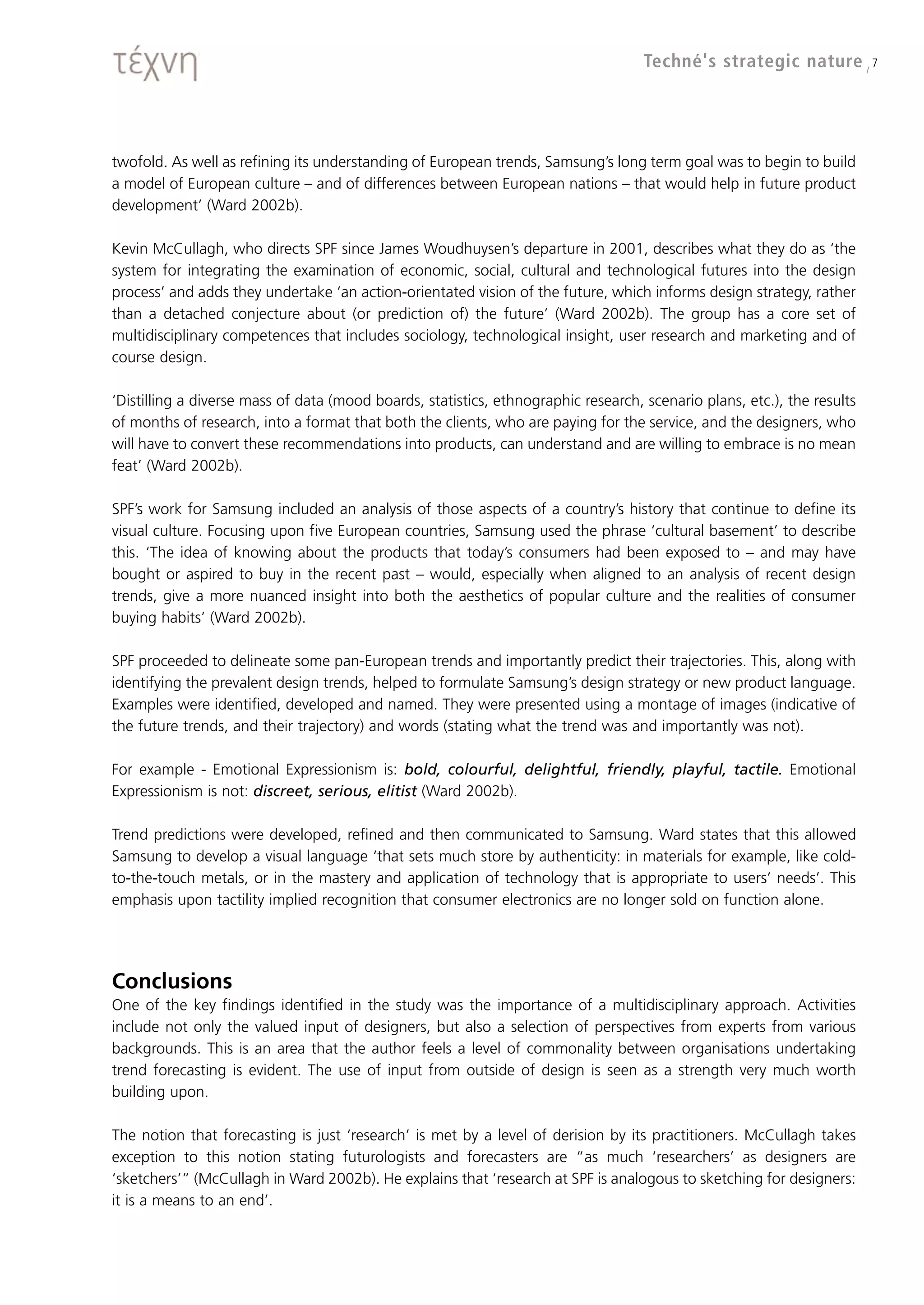 Techné's strategic nature / 7




twofold. As well as refining its understanding of European trends, Samsung’s long term goal was to begin to build
a model of European culture – and of differences between European nations – that would help in future product
development’ (Ward 2002b).

Kevin McCullagh, who directs SPF since James Woudhuysen’s departure in 2001, describes what they do as ‘the
system for integrating the examination of economic, social, cultural and technological futures into the design
process’ and adds they undertake ‘an action-orientated vision of the future, which informs design strategy, rather
than a detached conjecture about (or prediction of) the future’ (Ward 2002b). The group has a core set of
multidisciplinary competences that includes sociology, technological insight, user research and marketing and of
course design.

‘Distilling a diverse mass of data (mood boards, statistics, ethnographic research, scenario plans, etc.), the results
of months of research, into a format that both the clients, who are paying for the service, and the designers, who
will have to convert these recommendations into products, can understand and are willing to embrace is no mean
feat’ (Ward 2002b).

SPF’s work for Samsung included an analysis of those aspects of a country’s history that continue to define its
visual culture. Focusing upon five European countries, Samsung used the phrase ‘cultural basement’ to describe
this. ‘The idea of knowing about the products that today’s consumers had been exposed to – and may have
bought or aspired to buy in the recent past – would, especially when aligned to an analysis of recent design
trends, give a more nuanced insight into both the aesthetics of popular culture and the realities of consumer
buying habits’ (Ward 2002b).

SPF proceeded to delineate some pan-European trends and importantly predict their trajectories. This, along with
identifying the prevalent design trends, helped to formulate Samsung’s design strategy or new product language.
Examples were identified, developed and named. They were presented using a montage of images (indicative of
the future trends, and their trajectory) and words (stating what the trend was and importantly was not).

For example - Emotional Expressionism is: bold, colourful, delightful, friendly, playful, tactile. Emotional
Expressionism is not: discreet, serious, elitist (Ward 2002b).

Trend predictions were developed, refined and then communicated to Samsung. Ward states that this allowed
Samsung to develop a visual language ‘that sets much store by authenticity: in materials for example, like cold-
to-the-touch metals, or in the mastery and application of technology that is appropriate to users’ needs’. This
emphasis upon tactility implied recognition that consumer electronics are no longer sold on function alone.




Conclusions
One of the key findings identified in the study was the importance of a multidisciplinary approach. Activities
include not only the valued input of designers, but also a selection of perspectives from experts from various
backgrounds. This is an area that the author feels a level of commonality between organisations undertaking
trend forecasting is evident. The use of input from outside of design is seen as a strength very much worth
building upon.

The notion that forecasting is just ‘research’ is met by a level of derision by its practitioners. McCullagh takes
exception to this notion stating futurologists and forecasters are “as much ‘researchers’ as designers are
‘sketchers’” (McCullagh in Ward 2002b). He explains that ‘research at SPF is analogous to sketching for designers:
it is a means to an end’.
 
