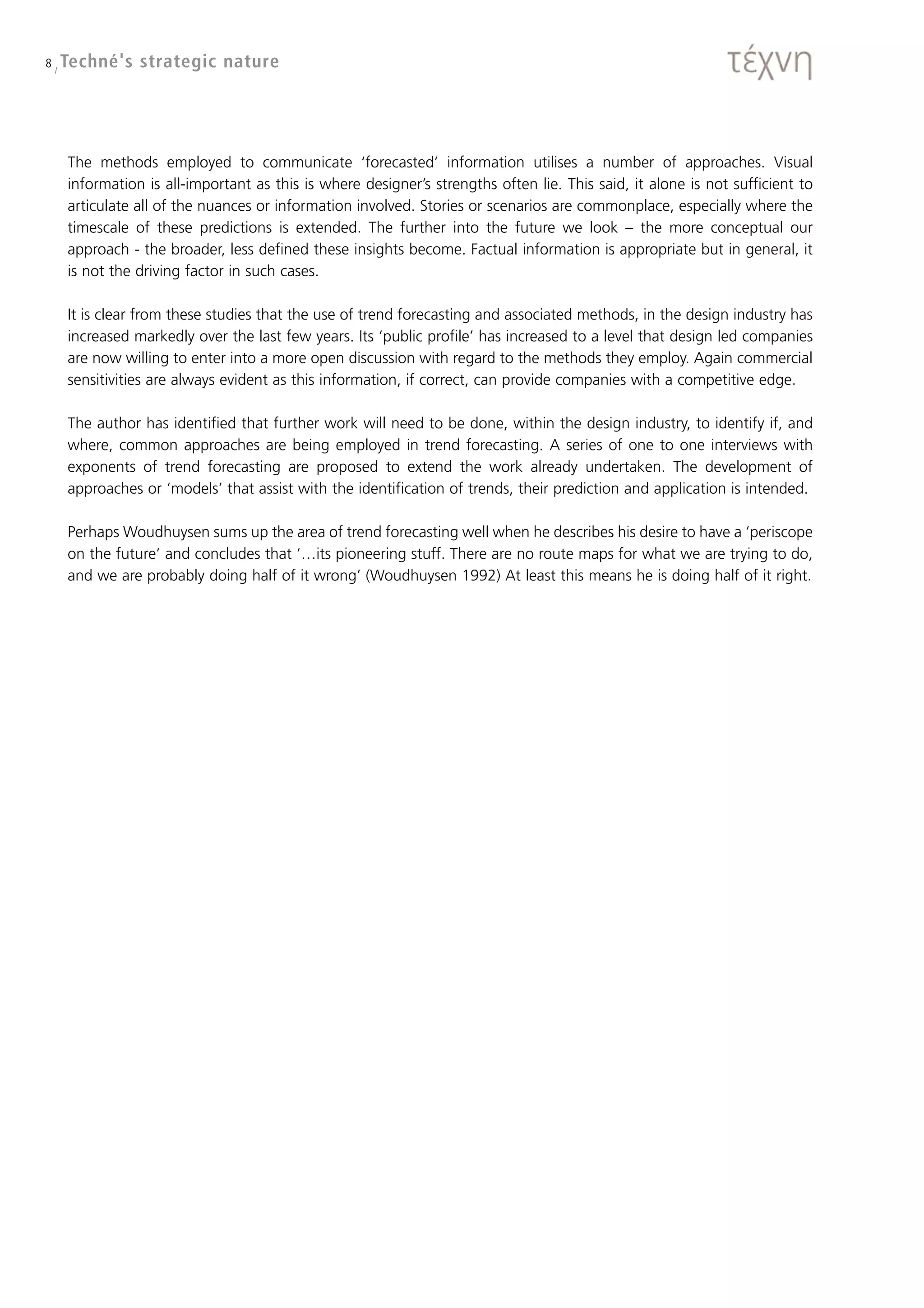 8 / Techné's   strategic nature




   The methods employed to communicate ‘forecasted’ information utilises a number of approaches. Visual
   information is all-important as this is where designer’s strengths often lie. This said, it alone is not sufficient to
   articulate all of the nuances or information involved. Stories or scenarios are commonplace, especially where the
   timescale of these predictions is extended. The further into the future we look – the more conceptual our
   approach - the broader, less defined these insights become. Factual information is appropriate but in general, it
   is not the driving factor in such cases.

   It is clear from these studies that the use of trend forecasting and associated methods, in the design industry has
   increased markedly over the last few years. Its ‘public profile’ has increased to a level that design led companies
   are now willing to enter into a more open discussion with regard to the methods they employ. Again commercial
   sensitivities are always evident as this information, if correct, can provide companies with a competitive edge.

   The author has identified that further work will need to be done, within the design industry, to identify if, and
   where, common approaches are being employed in trend forecasting. A series of one to one interviews with
   exponents of trend forecasting are proposed to extend the work already undertaken. The development of
   approaches or ‘models’ that assist with the identification of trends, their prediction and application is intended.

   Perhaps Woudhuysen sums up the area of trend forecasting well when he describes his desire to have a ‘periscope
   on the future’ and concludes that ‘…its pioneering stuff. There are no route maps for what we are trying to do,
   and we are probably doing half of it wrong’ (Woudhuysen 1992) At least this means he is doing half of it right.
 