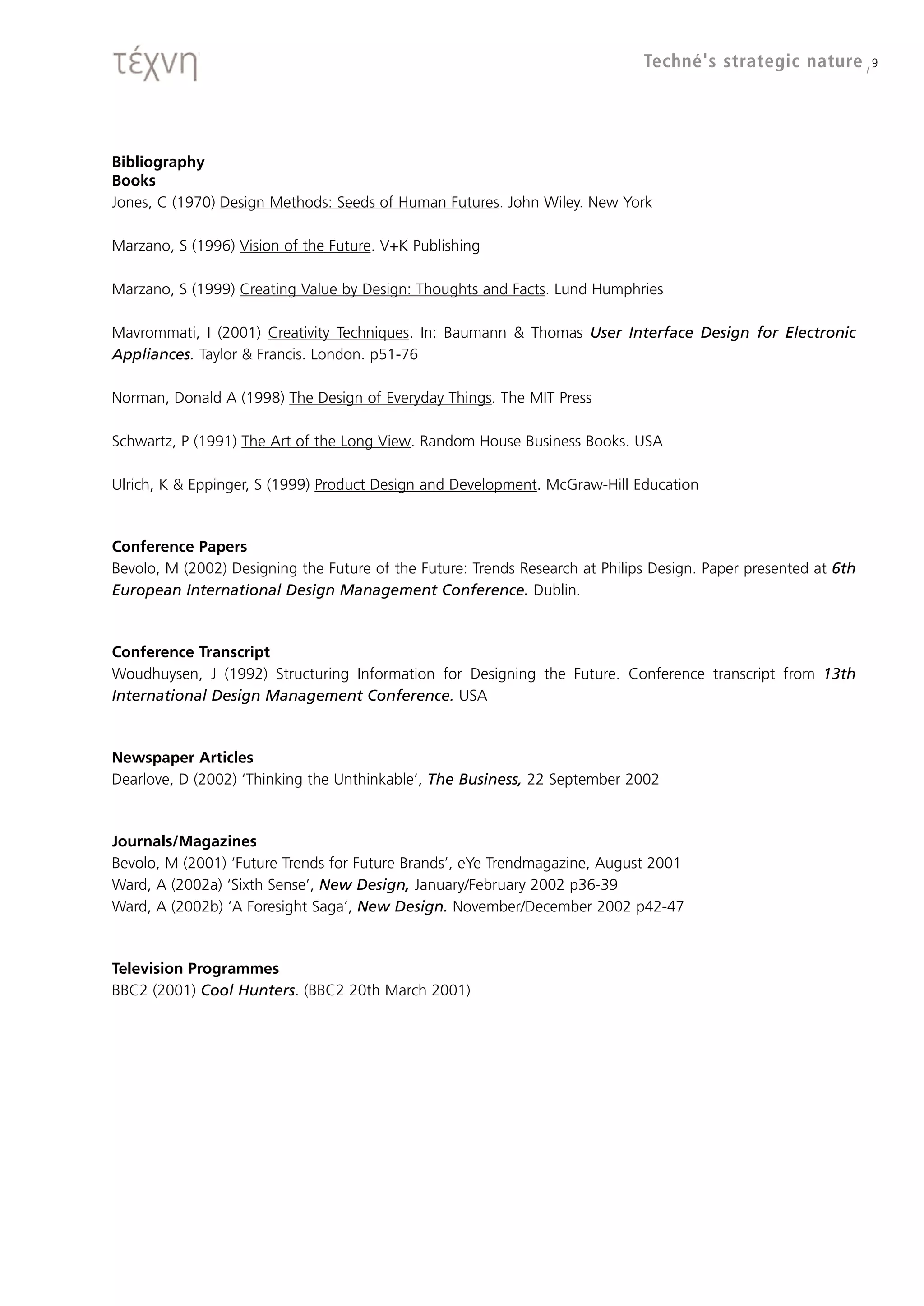 Techné's strategic nature / 9




Bibliography
Books
Jones, C (1970) Design Methods: Seeds of Human Futures. John Wiley. New York

Marzano, S (1996) Vision of the Future. V+K Publishing

Marzano, S (1999) Creating Value by Design: Thoughts and Facts. Lund Humphries

Mavrommati, I (2001) Creativity Techniques. In: Baumann & Thomas User Interface Design for Electronic
Appliances. Taylor & Francis. London. p51-76

Norman, Donald A (1998) The Design of Everyday Things. The MIT Press

Schwartz, P (1991) The Art of the Long View. Random House Business Books. USA

Ulrich, K & Eppinger, S (1999) Product Design and Development. McGraw-Hill Education



Conference Papers
Bevolo, M (2002) Designing the Future of the Future: Trends Research at Philips Design. Paper presented at 6th
European International Design Management Conference. Dublin.



Conference Transcript
Woudhuysen, J (1992) Structuring Information for Designing the Future. Conference transcript from 13th
International Design Management Conference. USA



Newspaper Articles
Dearlove, D (2002) ‘Thinking the Unthinkable’, The Business, 22 September 2002



Journals/Magazines
Bevolo, M (2001) ‘Future Trends for Future Brands’, eYe Trendmagazine, August 2001
Ward, A (2002a) ‘Sixth Sense’, New Design, January/February 2002 p36-39
Ward, A (2002b) ‘A Foresight Saga’, New Design. November/December 2002 p42-47



Television Programmes
BBC2 (2001) Cool Hunters. (BBC2 20th March 2001)
 