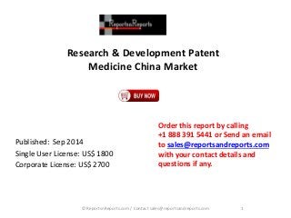 Research & Development Patent 
Medicine China Market 
Published: Sep 2014 
Single User License: US$ 1800 
Corporate License: US$ 2700 
Order this report by calling 
+1 888 391 5441 or Send an email 
to sales@reportsandreports.com 
with your contact details and 
questions if any. 
© ReportsnReports.com / Contact sales@reportsandreports.com 1 
 