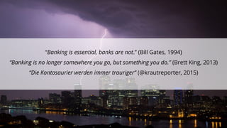 “Banking is essential, banks are not.” (Bill Gates, 1994)
“Banking is no longer somewhere you go, but something you do.” (Brett King, 2013)
“Die Kontosaurier werden immer trauriger” (@krautreporter, 2015)
 