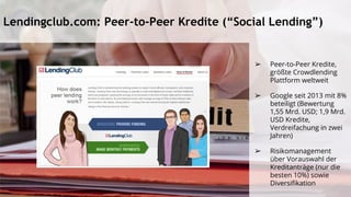 Lendingclub.com: Peer-to-Peer Kredite (“Social Lending”)
➢ Peer-to-Peer Kredite,
größte Crowdlending
Plattform weltweit
➢ Google seit 2013 mit 8%
beteiligt (Bewertung
1,55 Mrd. USD; 1,9 Mrd.
USD Kredite,
Verdreifachung in zwei
Jahren)
➢ Risikomanagement
über Vorauswahl der
Kreditanträge (nur die
besten 10%) sowie
Diversifikation
 