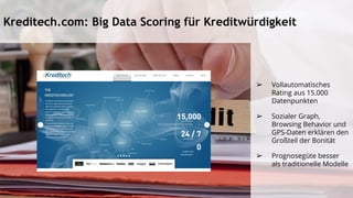 Kreditech.com: Big Data Scoring für Kreditwürdigkeit
➢ Vollautomatisches
Rating aus 15.000
Datenpunkten
➢ Sozialer Graph,
Browsing Behavior und
GPS-Daten erklären den
Großteil der Bonität
➢ Prognosegüte besser
als traditionelle Modelle
 